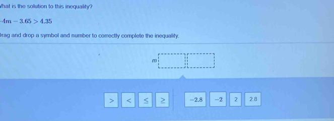 What is the solution to this inequality?
-4m-3.65>4.35
Drag and drop a symbol and number to correctly complete the inequality.
m
-2.8 -2 2 2.8