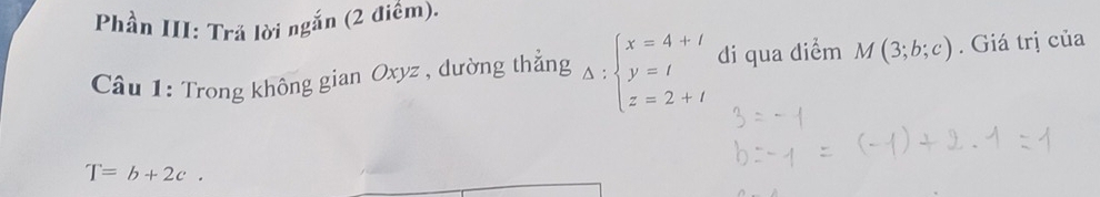 Phần III: Trả lời ngắn (2 điềm). 
Câu 1: Trong không gian Oxyz , dường thẳng Delta :beginarrayl x=4+l y=l z=2+lendarray. di qua diểm M(3;b;c). Giá trị của
T=b+2c.