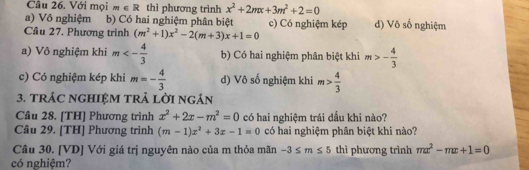 Với mọi m∈ R thì phương trình x^2+2mx+3m^2+2=0
a) Vô nghiệm b) Có hai nghiệm phân biệt c) Có nghiệm kép d) Vô số nghiệm
Câu 27. Phương trình (m^2+1)x^2-2(m+3)x+1=0
a) Vô nghiệm khi m<- 4/3  b) Có hai nghiệm phân biệt khi m>- 4/3 
c) Có nghiệm kép khi m=- 4/3  d) Vô số nghiệm khi m> 4/3 
3. TRÁC NGHIỆM TRẢ LờI ngÁN
Câu 28. [TH] Phương trình x^2+2x-m^2=0 có hai nghiệm trái dấu khi nào?
Câu 29. [TH] Phương trình (m-1)x^2+3x-1=0 có hai nghiệm phân biệt khi nào?
Câu 30. [VD] Với giá trị nguyên nào của m thỏa mãn -3≤ m≤ 5 thì phương trình mx^2-mx+1=0
có nghiệm?