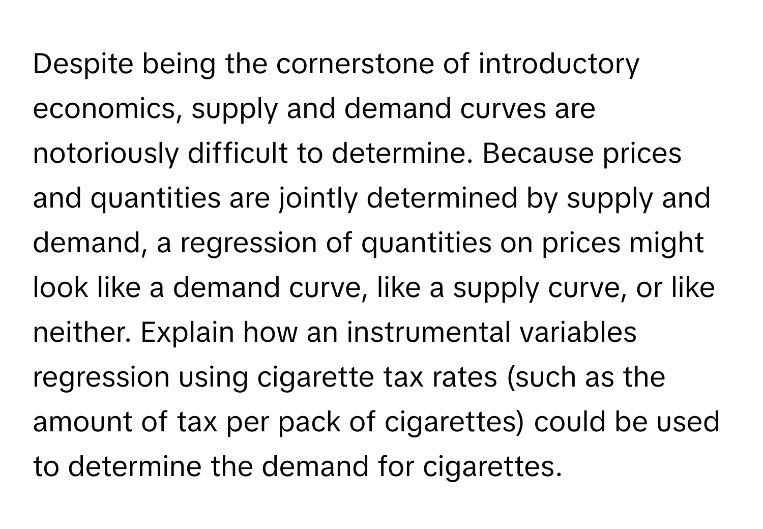 Despite being the cornerstone of introductory economics, supply and demand curves are notoriously difficult to determine. Because prices and quantities are jointly determined by supply and demand, a regression of quantities on prices might look like a demand curve, like a supply curve, or like neither. Explain how an instrumental variables regression using cigarette tax rates (such as the amount of tax per pack of cigarettes) could be used to determine the demand for cigarettes.