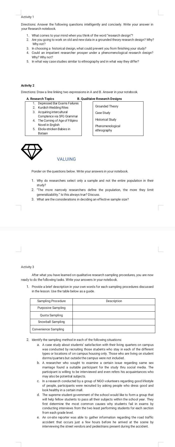 Activity 1
Directions: Answer the following questions intelligently and concisely. Write your answer in
1. What comes to your mind when you think of the word "research design"?
2. Are you going to work on old and new data in a grounded theory research design? Why?
Why not?
3. In choosing a historical design, what could prevent you from finishing your study?
4. Could an impatient researcher prosper under a phenomenological research design?
Why? Why not?
Activity 2
Directions: Draw a line linking two expressions in A and B. Answer in your notebook
VALUING
Ponder on the questions below. Write your answers in your notebook
1. Why do researchers select only a sample and not the entire population in their
study?
2. “The more narrowly researchers define the population, the more they limit
generalizability." Is this always true? Discuss.
3. What are the considerations in deciding an effective sample size?
Activity 3
After what you have learned on qualitative research sampling procedures, you are now
ready to do the following tasks. Write your answers in your notebook
1. Provide a brief description in your own words for each sampling procedures discussed
in the lesson. Use the table below as a guide
2. Identify the sampling method in each of the following situations:
a. A case study about students' satisfaction with their living quarters on campus
was conducted by recruiting those students who stay in each of the different 
types or locations of on campus housing only. Those who are living on student
dorms/quarters but outside the campus were not included .
b. A researcher who sought to examine a certain issue regarding same sex
marriage found a suitable participant for the study thru social media. The
participant is willing to be interviewed and even refers his acquaintances who
c. In a research conducted by a group of NGO volunteers regarding good lifestyle
of people, participants were recruited by asking people who dress good and
d. The supreme student government of the school would like to form a group that
will help fellow students to pass all their subjects within the school year. They
first determine the most common causes why students fail in exams by
conducting interviews from the two least performing students for each section
from each grade level.
e. An on-site reporter was able to gather information regarding the road traffic
accident that occurs just a few hours before he arrived at the scene by
interviewing the street vendors and pedestrians present during the accident.
