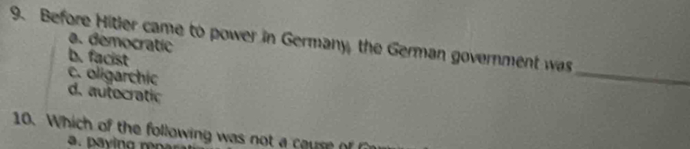 Before Hitler came to power in Germany, the German government was
a. democratic
b. facist
c. oligarchic
_
d. autocratic
10. Which of the following was not a cause of