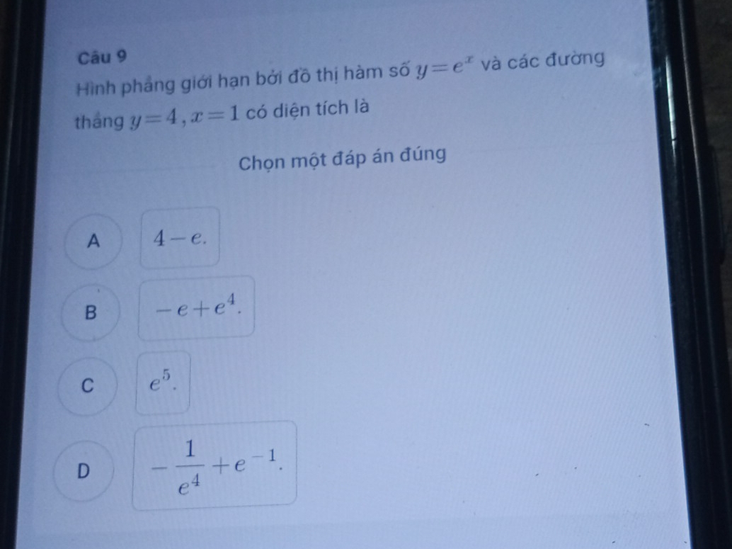 Hình phẳng giới hạn bởi đồ thị hàm số y=e^x và các đường
tháng y=4, x=1 có diện tích là
Chọn một đáp án đúng
A 4-e.
B -e+e^4.
C e^5.
D - 1/e^4 +e^(-1).