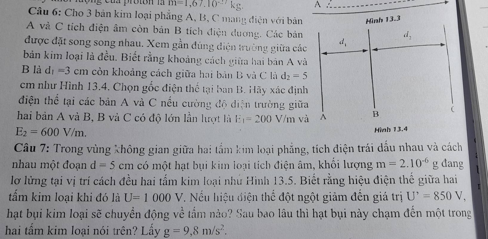 ộng của proton là m=1,67.10^(-27)kg.
A
Câu 6: Cho 3 bản kim loại phẳng A, B, C mang điện với bản
A và C tích điện âm còn bản B tích điện duơng. Các bản
được đặt song song nhau. Xem gần đúng điện trường giữa các
bản kim loại là đều. Biết rằng khoảng cách giữa hai bản A và
B là d_1=3 cm còn khoảng cách giữa hai bản B và C là d_2=5
cm như Hình 13.4. Chọn gốc điện thế tại ban B. Hãy xác định
điện thể tại các bản A và C nếu cường độ điện trường giữa
hai bản A và B, B và C có độ lớn lần lượt là E_1=200V/m và
E_2=600V/m.
Hình 13.4
Câu 7: Trong vùng không gian giữa hai tấm kim loại phẳng, tích điện trái dấu nhau và cách
nhau một đoạn d=5 cm có một hạt bụi kim loại tích điện âm, khối lượng m=2.10^(-6)g đang
lơ lửng tại vị trí cách đều hai tấm kim loại nhù Hình 13.5. Biết rằng hiệu điện thế giữa hai
1
tấm kim loại khi đó là U=1000V 1.  Nếu hiệu điện thế đột ngột giảm đến giá trị U^,=850V,
hạt bụi kim loại sẽ chuyển động về tấm nào? Sau bao lâu thì hạt bụi này chạm đến một trong
hai tấm kim loại nói trên? Lấy g=9,8m/s^2.