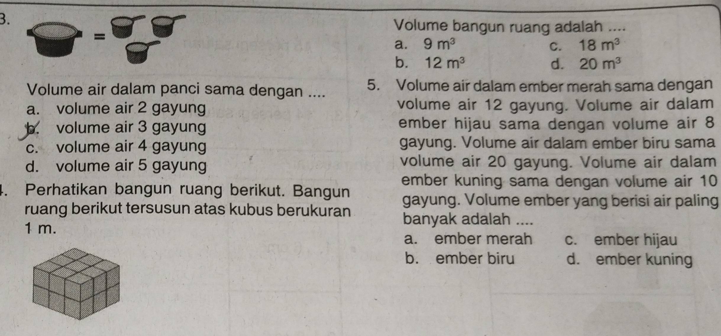 Volume bangun ruang adalah ....
=
a. 9m^3 C. 18m^3
b. 12m^3 d. 20m^3
Volume air dalam panci sama dengan ....
5. Volume air dalam ember merah sama dengan
a. volume air 2 gayung volume air 12 gayung. Volume air dalam
b. volume air 3 gayung ember hijau sama dengan volume air 8
c. volume air 4 gayung gayung. Volume air dalam ember biru sama
d. volume air 5 gayung
volume air 20 gayung. Volume air dalam
ember kuning sama dengan volume air 10
4. Perhatikan bangun ruang berikut. Bangun
gayung. Volume ember yang berisi air paling
ruang berikut tersusun atas kubus berukuran
1 m.
banyak adalah ....
a. ember merah c. ember hijau
b. ember biru d. ember kuning