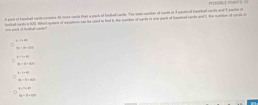 POSSIBLE POINTS. 10
A pack of baseball cards contains 40 more cards than a pack of football cards. The total number of cards in 3 packs of baseball cards and 5 packs of
football cards is 820. Which system of equations can be used to find b, the number of cards in one pack of baseball cards and f, the number of cards in
one pack of football cards?
b-f=40
5b+3f=820
b+1=40
3b+51=820
b-1=40
3b+51=820
b+1=40
5b+3f=820