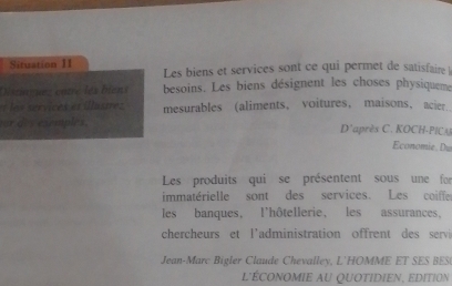 Situation II Les biens et services sont ce qui permet de satisfaire  
Dstaguez câtre les biens besoins. Les biens désignent les choses physiqueme 
= es services es illastes mesurables (aliments， voitures, maisons， acier. 
or d. s exemples. D'après C. KOCH-PICA Economie, Du 
Les produits qui se présentent sous une for 
immatérielle sont des services. Les coiffe 
les banques, l'hôtellerie, les assurances, 
chercheurs et l'administration offrent des servi 
Jean-Marc Bigler Claude Chevalley, L'HOMME ET SES BES 
L'ÉCONOMIE AU QUOTIDIEN, eDItion