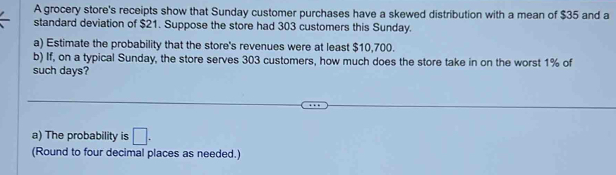 A grocery store's receipts show that Sunday customer purchases have a skewed distribution with a mean of $35 and a 
standard deviation of $21. Suppose the store had 303 customers this Sunday. 
a) Estimate the probability that the store's revenues were at least $10,700. 
b) If, on a typical Sunday, the store serves 303 customers, how much does the store take in on the worst 1% of 
such days? 
a) The probability is □. 
(Round to four decimal places as needed.)