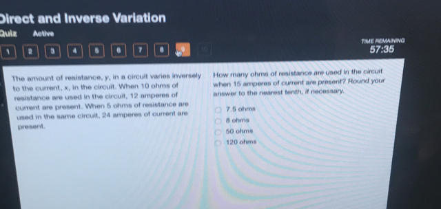 Direct and Inverse Variation
Quiz Active
a 4 6 6 7 B 10 TiME REMAINING 57:35
The amount of resistance, y, in a circuit varies inversely How many ohms of resistance are used in the circuit
to the current, x, in the circuit. When 10 ohms of when 15 amperes of current are present? Round your
resistance are used in the circuit, 12 amperes of answer to the nearest tenth, if necessary.
current are present. When 5 ohms of resistance are 7.5 ohms
used in the same circuit, 24 amperes of current are 8 ohms
present.
50 ohms
120 ohms