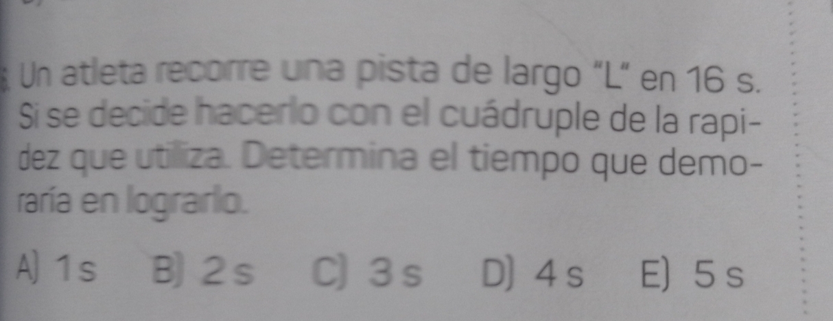 Un atleta recorre una pista de largo "L” en 16 s.
Si se decide hacerlo con el cuádruple de la rapi-
dez que utilliza. Determina el tiempo que demo-
raría en lograrlo.
A) 1s B) 2s C) 3 s D] 4 s E) 5s