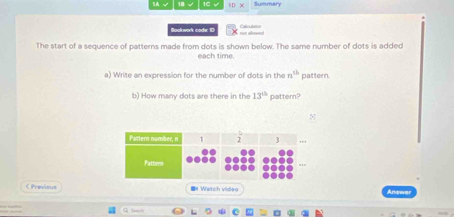 1A 18 1C 10* Summary 
Bookwork code: ID not allowed Calculator 
The start of a sequence of patterns made from dots is shown below. The same number of dots is added 
each time. 
a) Write an expression for the number of dots in the n^(th) pattern. 
b) How many dots are there in the 13^(th) pattern? 
< Previous =« Watch video Answer 
Search