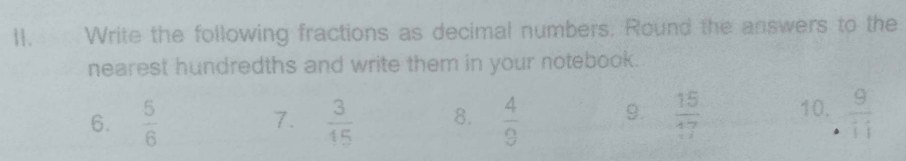 Write the following fractions as decimal numbers. Round the answers to the 
nearest hundredths and write them in your notebook. 
8. 
6.  5/6   3/15   4/9 
7. 
9.  15/17  10.  9/11 