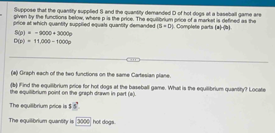 Suppose that the quantity supplied S and the quantity demanded D of hot dogs at a baseball game are 
given by the functions below, where p is the price. The equilibrium price of a market is defined as the 
price at which quantity supplied equals quantity demanded (S=D). Complete parts (a)-(b).
S(p)=-9000+3000p
D(p)=11,000-1000p
(a) Graph each of the two functions on the same Cartesian plane. 
(b) Find the equilibrium price for hot dogs at the baseball game. What is the equilibrium quantity? Locate 
the equilibrium point on the graph drawn in part (a). 
The equilibrium price is $ 5. 
The equilibrium quantity is 3000 hot dogs.