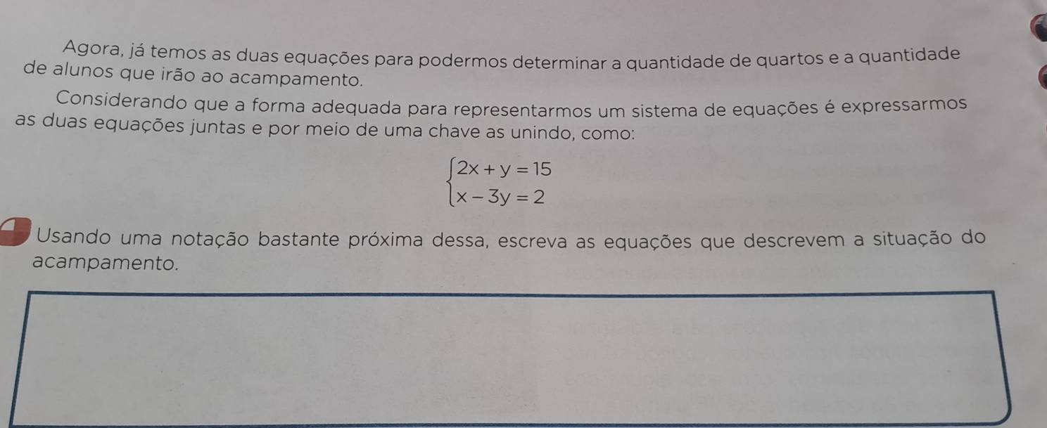 Agora, já temos as duas equações para podermos determinar a quantidade de quartos e a quantidade 
de alunos que irão ao acampamento. 
Considerando que a forma adequada para representarmos um sistema de equações é expressarmos 
as duas equações juntas e por meio de uma chave as unindo, como:
beginarrayl 2x+y=15 x-3y=2endarray.
Usando uma notação bastante próxima dessa, escreva as equações que descrevem a situação do 
acampamento.