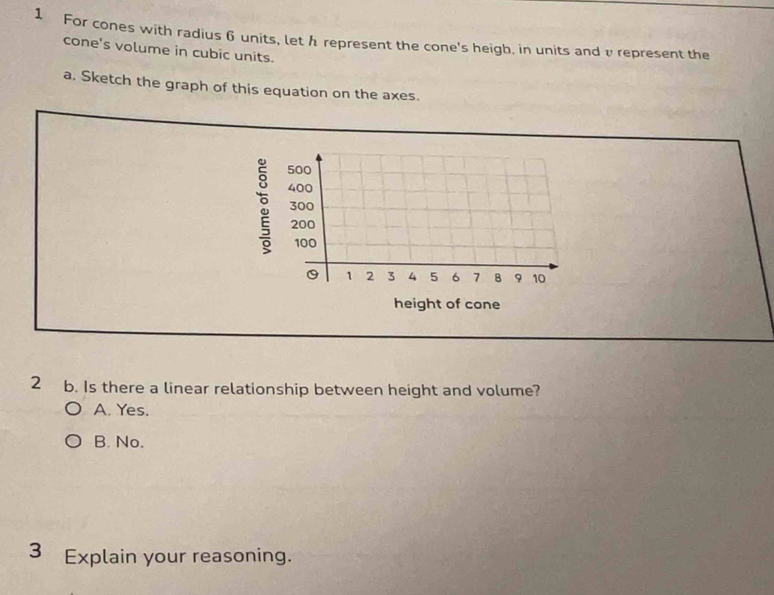 For cones with radius 6 units, let h represent the cone's heigh, in units andυ represent the
cone's volume in cubic units.
a. Sketch the graph of this equation on the axes.
:
height of cone
2 b. Is there a linear relationship between height and volume?
A. Yes.
B. No.
3 Explain your reasoning.