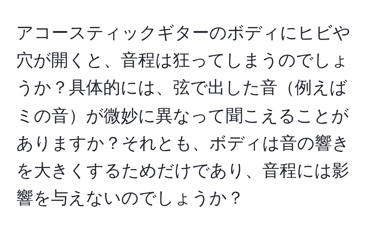 アコースティックギターのボディにヒビや穴が開くと、音程は狂ってしまうのでしょうか？具体的には、弦で出した音例えばミの音が微妙に異なって聞こえることがありますか？それとも、ボディは音の響きを大きくするためだけであり、音程には影響を与えないのでしょうか？