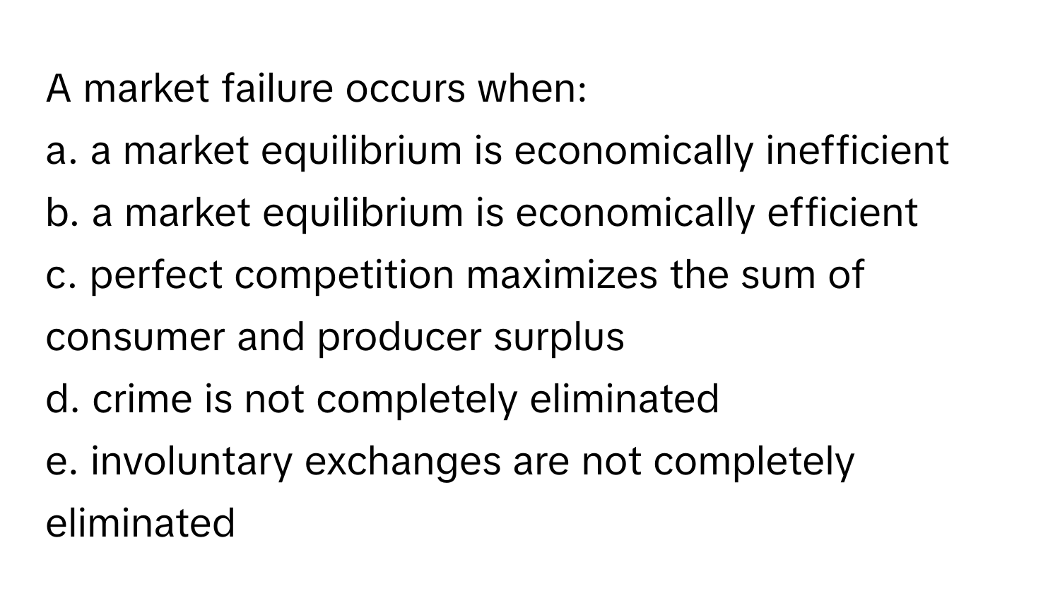 A market failure occurs when:
a. a market equilibrium is economically inefficient
b. a market equilibrium is economically efficient
c. perfect competition maximizes the sum of consumer and producer surplus
d. crime is not completely eliminated
e. involuntary exchanges are not completely eliminated