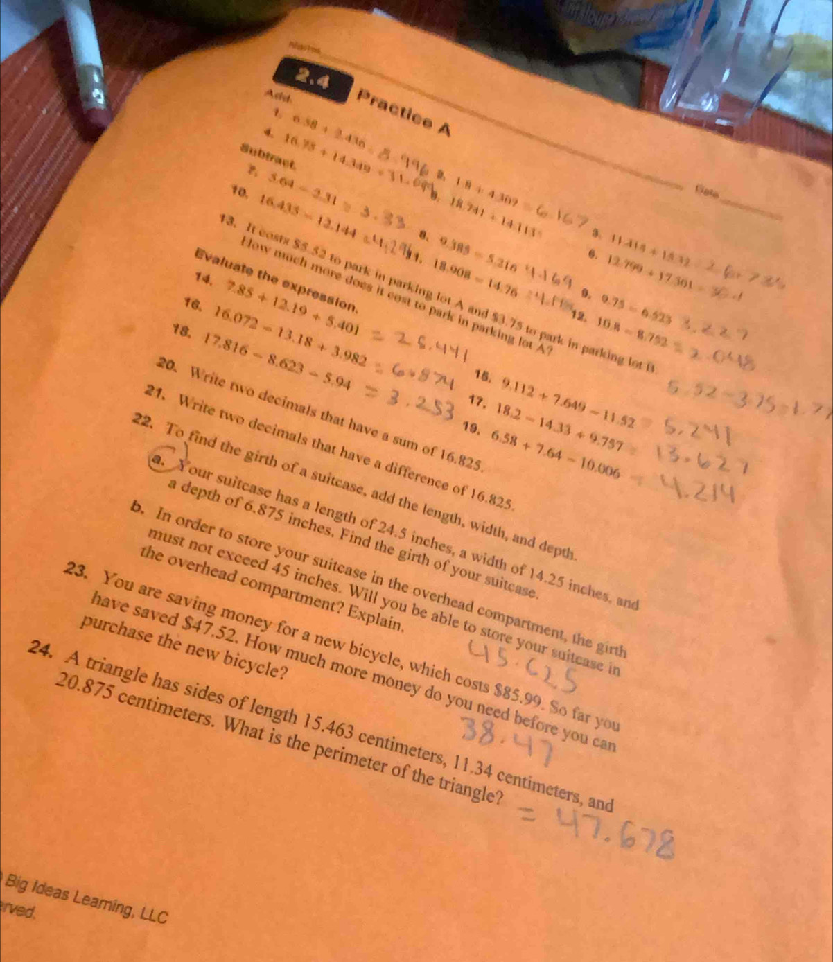 Refeentes 
2.4 
Asid Practice A 
1 6.58+2.436
4. 16.75+14.349
Subtract.
3.64-2.31
D, 1.8+4.309
10. 16.435-12.144
Gate 
b. 18.741+14.113
_ 
8. 9.388=5.316
18.908=14.76
11.415+15.32
0. 12.799+1761
Evaluate the expression 
14. 7.85+12.19+5.401
3. It costs $5.52 to park in parking lot A and $3.75 to park in parking lot 
0. 0.75-0.523
low much more does it cost to park in parking lot A 
16. 16.072-13.18+3.982
12. 10.8=8.752
18. 17.816-8.623-5.94
15. 9.112+7.649-11.52
17. 18.2-14.33+9.757
20. Write two decimals that have a sum of 16.825
19. 6.58+7.64-10.006
21. Write two decimals that have a difference of 16.825
22. To find the girth of a suitcase, add the length, width, and depth 
. Your suitcase has a length of 24.5 inches, a width of 14.25 inches, an 
a depth of 6.875 inches. Find the girth of your suitcase 
o. In order to store your suitcase in the overhead compartment, the girt 
the overhead compartment? Explain 
must not exceed 45 inches. Will you be able to store your suitcase i 
23. You are saving money for a new bicycle, which costs $85.99. So far yo 
purchase the new bicycle? 
have saved $47.52. How much more money do you need before you ca 
24. A triangle has sides of length 15.463 centimeters, 11.34 centimeters, and
20.875 centimeters. What is the perimeter of the triangle? 
Big Ideas Leaming, LLC 
rved.
