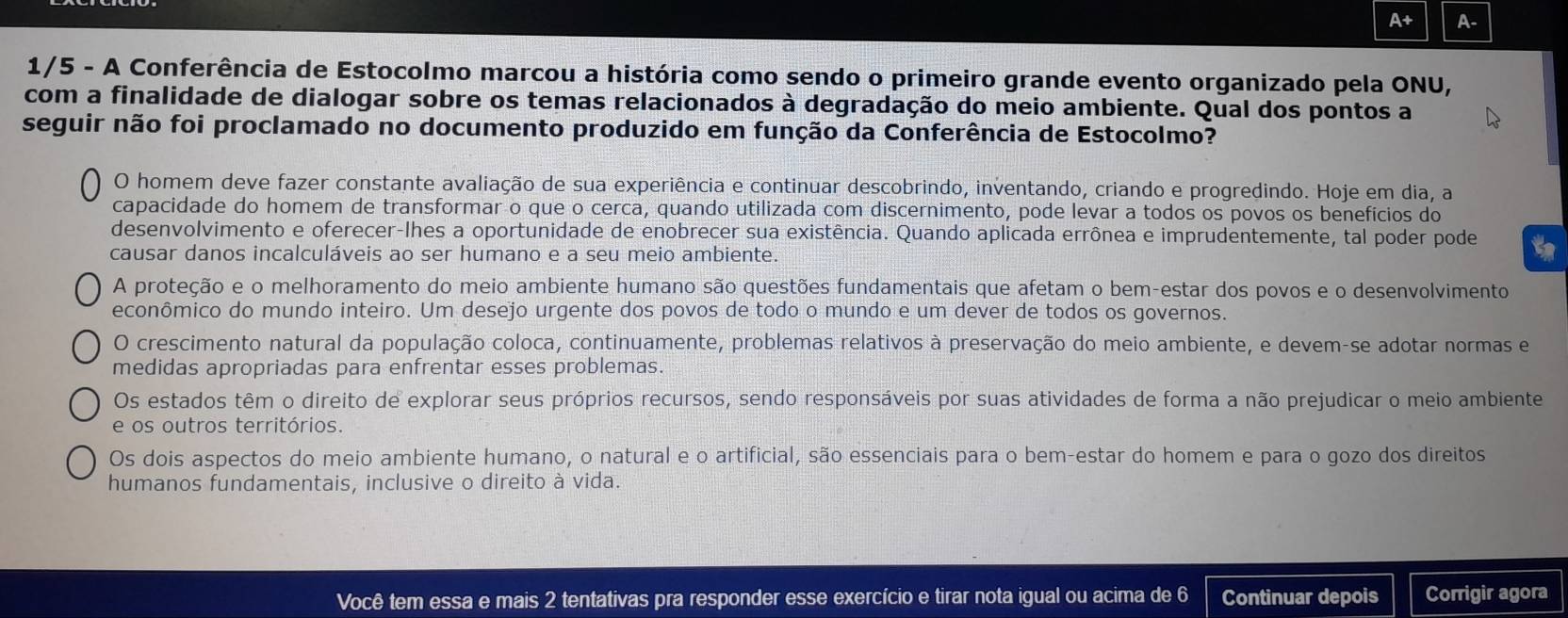 A+ A-
1/5 - A Conferência de Estocolmo marcou a história como sendo o primeiro grande evento organizado pela ONU,
com a finalidade de dialogar sobre os temas relacionados à degradação do meio ambiente. Qual dos pontos a
seguir não foi proclamado no documento produzido em função da Conferência de Estocolmo?
O homem deve fazer constante avaliação de sua experiência e continuar descobrindo, inventando, criando e progredindo. Hoje em dia, a
capacidade do homem de transformar o que o cerca, quando utilizada com discernimento, pode levar a todos os povos os benefícios do
desenvolvimento e oferecer-lhes a oportunidade de enobrecer sua existência. Quando aplicada errônea e imprudentemente, tal poder pode
causar danos incalculáveis ao ser humano e a seu meio ambiente.
A proteção e o melhoramento do meio ambiente humano são questões fundamentais que afetam o bem-estar dos povos e o desenvolvimento
econômico do mundo inteiro. Um desejo urgente dos povos de todo o mundo e um dever de todos os governos.
O crescimento natural da população coloca, continuamente, problemas relativos à preservação do meio ambiente, e devem-se adotar normas e
medidas apropriadas para enfrentar esses problemas.
Os estados têm o direito de explorar seus próprios recursos, sendo responsáveis por suas atividades de forma a não prejudicar o meio ambiente
e os outros territórios.
Os dois aspectos do meio ambiente humano, o natural e o artificial, são essenciais para o bem-estar do homem e para o gozo dos direitos
humanos fundamentais, inclusive o direito à vida.
Você tem essa e mais 2 tentativas pra responder esse exercício e tirar nota igual ou acima de 6 Continuar depois Corrigir agora