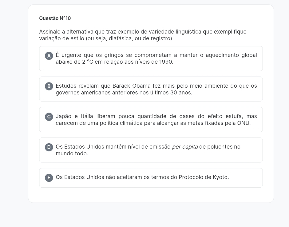 Questão N°10 
Assinale a alternativa que traz exemplo de variedade linguística que exemplifique
variação de estilo (ou seja, diafásica, ou de registro).
À) É urgente que os gringos se comprometam a manter o aquecimento global
abaixo de 2°C em relação aos níveis de 1990.
B) Estudos revelam que Barack Obama fez mais pelo meio ambiente do que os
governos americanos anteriores nos últimos 30 anos.
C) Japão e Itália liberam pouca quantidade de gases do efeito estufa, mas
carecem de uma política climática para alcançar as metas fixadas pela ONU.
D Os Estados Unidos mantêm nível de emissão per capita de poluentes no
mundo todo.
E) Os Estados Unidos não aceitaram os termos do Protocolo de Kyoto.