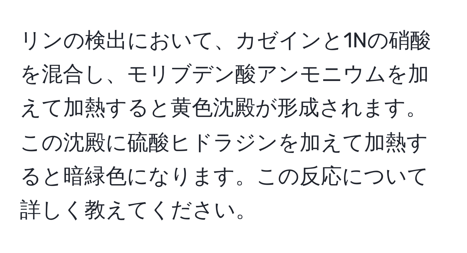 リンの検出において、カゼインと1Nの硝酸を混合し、モリブデン酸アンモニウムを加えて加熱すると黄色沈殿が形成されます。この沈殿に硫酸ヒドラジンを加えて加熱すると暗緑色になります。この反応について詳しく教えてください。