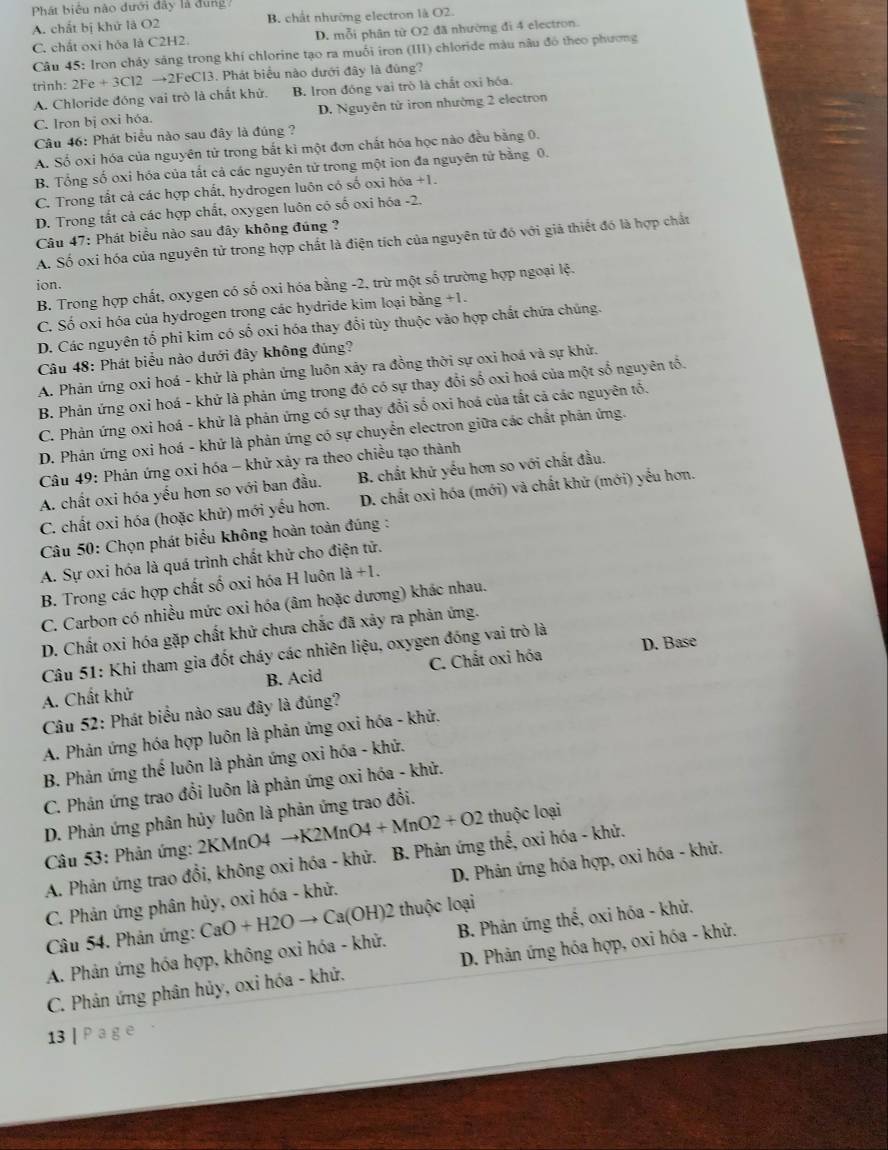 Phát biểu nào đưới đây là đung
A. chất bị khử là O2 B. chất nhường electron là O2.
C. chất oxi hóa là C2H2. D. mỗi phân tử O2 đã nhường đi 4 electron.
Câu 45: Iron cháy sáng trong khí chlorine tạo ra muối iron (III) chloride màu nâu đó theo phương
trình: 2Fe+3Cl2to 2FeCl3 3. Phát biểu nào dưới đây là đùng?
A. Chloride đóng vai trò là chất khử. B. Iron đóng vai trò là chất oxi hóa.
C. Iron bị oxi hóa. D. Nguyên tử iron nhường 2 electron
Câu 46: Phát biểu nào sau đây là đúng ?
A. Số oxi hóa của nguyên tử trong bắt kì một đơn chất hóa học nào đều bằng 0.
B. Tổng số oxi hóa của tất cả các nguyên tử trong một ion đa nguyên tử bằng 0.
C. Trong tất cả các hợp chất, hydrogen luôn có số oxi hóa +1.
D. Trong tắt cả các hợp chất, oxygen luôn có số oxi hóa -2.
Câu 47: Phát biểu nào sau đây không đúng ?
A. Số oxi hóa của nguyên tử trong hợp chất là điện tích của nguyên tử đó với giả thiết đó là hợp chất
ion.
B. Trong hợp chất, oxygen có số oxi hóa bằng -2, trừ một số trường hợp ngoại lệ.
C. Số oxi hóa của hydrogen trong các hydride kim loại bằng +1.
D. Các nguyên tổ phi kim có số oxi hóa thay đổi tùy thuộc vào hợp chất chứa chúng.
Câu 48: Phát biểu nào dưới đây không đúng?
A. Phản ứng oxi hoá - khử là phản ứng luôn xãy ra đồng thời sự oxi hoá và sự khử.
B. Phản ứng oxi hoá - khứ là phản ứng trong đó có sự thay đổi số oxi hoá của một số nguyên tổ.
C. Phản ứng oxi hoá - khử là phản ứng có sự thay đổi số oxi hoá của tắt cả các nguyên tố.
D. Phản ứng oxi hoá - khử là phản ứng có sự chuyển electron giữa các chất phân ứng.
Câu 49: Phản ứng oxi hóa - khử xảy ra theo chiều tạo thành
A. chất oxi hóa yếu hơn so với ban đầu. B. chất khử yếu hơn so với chất đầu.
C. chất oxi hóa (hoặc khử) mới yếu hơn. D. chất oxi hóa (mới) và chất khứ (mới) yếu hơn.
Câu 50: Chọn phát biểu không hoàn toàn đúng :
A. Sự oxi hóa là quá trình chất khử cho điện tử.
B. Trong các hợp chất số oxi hóa H luôn 1a+1.
C. Carbon có nhiều mức oxi hóa (âm hoặc dương) khác nhau.
D. Chất oxi hóa gặp chất khử chưa chắc đã xảy ra phản ứng.
D. Base
Câu 51: Khi tham gia đốt cháy các nhiên liệu, oxygen đóng vai trò là
A. Chất khử B. Acid C. Chất oxi hóa
Câu 52: Phát biểu nào sau đây là đúng?
A. Phản ứng hóa hợp luôn là phản ứng oxi hóa - khử.
B. Phản ứng thế luôn là phản ứng oxi hóa - khứ.
C. Phản ứng trao đổi luôn là phản ứng oxi hóa - khử.
D. Phản ứng phân hủy luôn là phản ứng trao đổi.
Câu 53: Phản ứng: 2KMnO4 - to K2MnO4+MnO2+O2 thuộc loại
A. Phản ứng trao đồi, không oxi hóa - khử. B. Phản ứng thế, oxi hóa - khử.
C. Phản ứng phân hủy, oxi hóa - khử.  D. Phản ứng hóa hợp, oxi hóa - khử.
Câu 54. Phản ứng:
B. Phản ứng thế, oxi hóa - khử.
A. Phản ứng hóa hợp, không oxi hóa - khử. CaO+H2Oto Ca(OH)2 : thuộc loại
C. Phản ứng phân hủy, oxi hóa - khứ. D. Phản ứng hóa hợp, oxi hóa - khử.
13