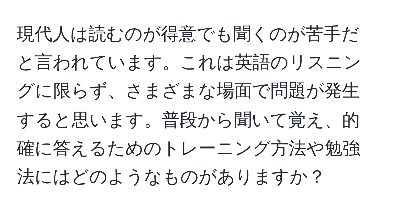 現代人は読むのが得意でも聞くのが苦手だと言われています。これは英語のリスニングに限らず、さまざまな場面で問題が発生すると思います。普段から聞いて覚え、的確に答えるためのトレーニング方法や勉強法にはどのようなものがありますか？