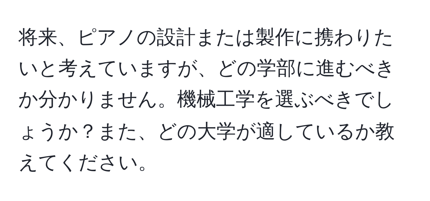 将来、ピアノの設計または製作に携わりたいと考えていますが、どの学部に進むべきか分かりません。機械工学を選ぶべきでしょうか？また、どの大学が適しているか教えてください。