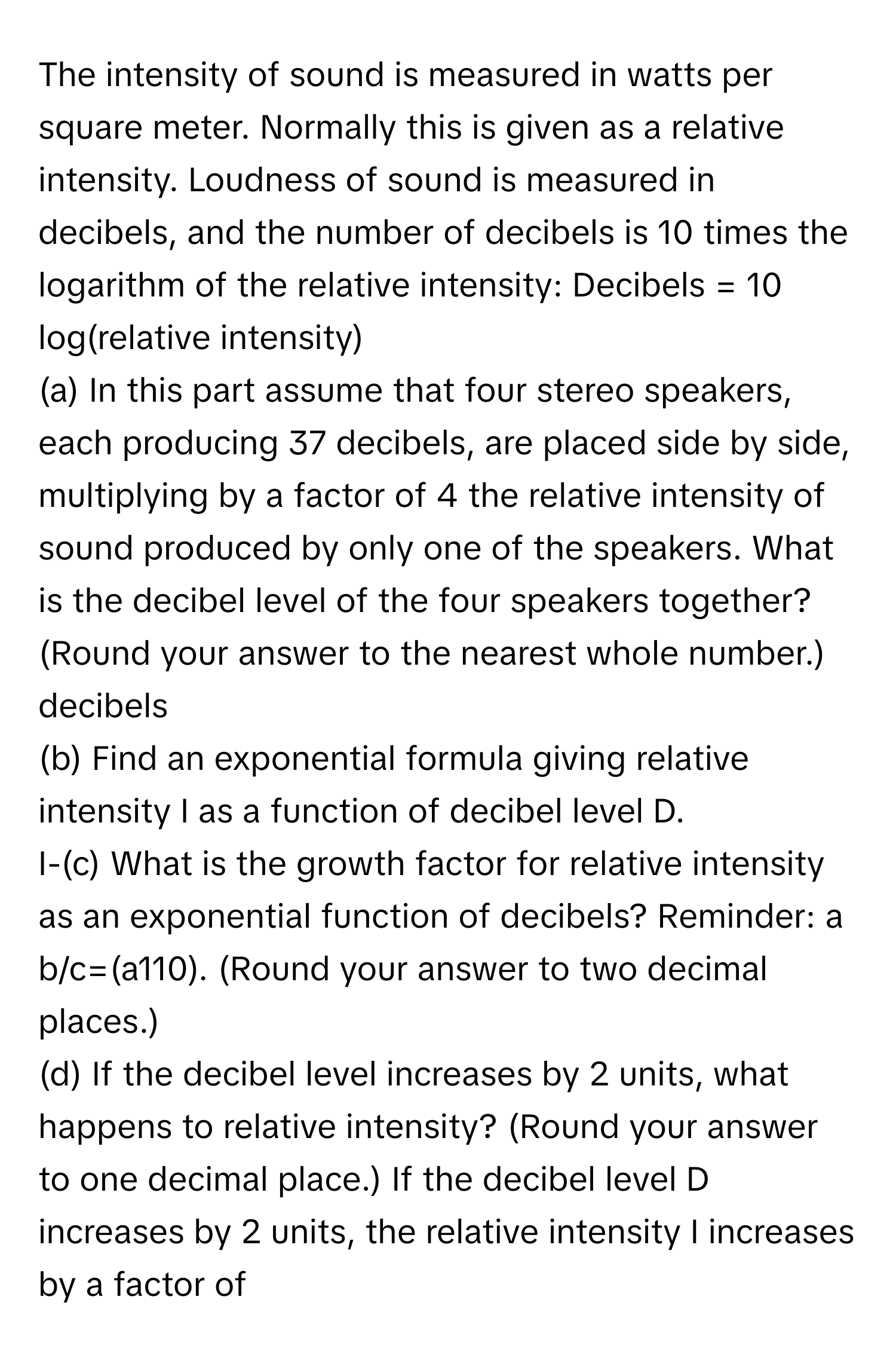 The intensity of sound is measured in watts per square meter. Normally this is given as a relative intensity. Loudness of sound is measured in decibels, and the number of decibels is 10 times the logarithm of the relative intensity: Decibels = 10 log(relative intensity) 
(a) In this part assume that four stereo speakers, each producing 37 decibels, are placed side by side, multiplying by a factor of 4 the relative intensity of sound produced by only one of the speakers. What is the decibel level of the four speakers together? (Round your answer to the nearest whole number.) 
decibels 
(b) Find an exponential formula giving relative intensity I as a function of decibel level D. 
I-(c) What is the growth factor for relative intensity as an exponential function of decibels? Reminder: a b/c=(a110). (Round your answer to two decimal places.) 
(d) If the decibel level increases by 2 units, what happens to relative intensity? (Round your answer to one decimal place.) If the decibel level D increases by 2 units, the relative intensity I increases by a factor of