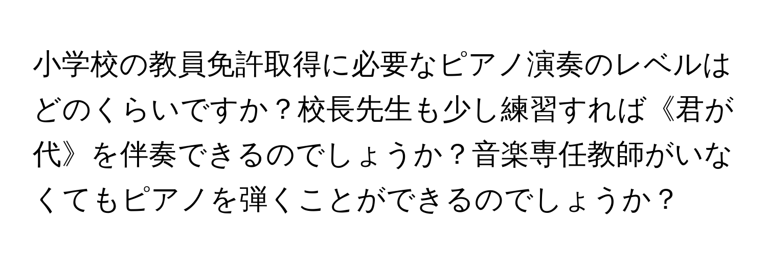 小学校の教員免許取得に必要なピアノ演奏のレベルはどのくらいですか？校長先生も少し練習すれば《君が代》を伴奏できるのでしょうか？音楽専任教師がいなくてもピアノを弾くことができるのでしょうか？