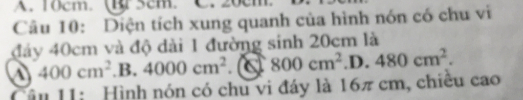 A. 10cm. B 5cm.
Câu 10: Diện tích xung quanh của hình nón có chu vi
đảy 40cm và độ dài 1 đường sinh 20cm là
400cm^2 .B. 4000cm^2 C 800cm^2 .D. 480cm^2. 
Câu 11: Hình nón có chu vi đáy là 16π cm, chiêu cao