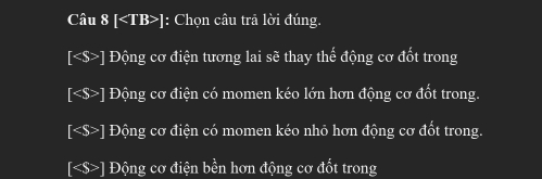 Câu 8[ ] |: Chọn câu trã lời đúng.
∠ S> Động cơ điện tương lai sẽ thay thể động cơ đốt trong
Động cơ điện có momen kéo lớn hơn động cơ đốt trong.
] Động cơ điện có momen kéo nhỏ hơn động cơ đốt trong.
[ ] Động cơ điện bền hơn động cơ đốt trong