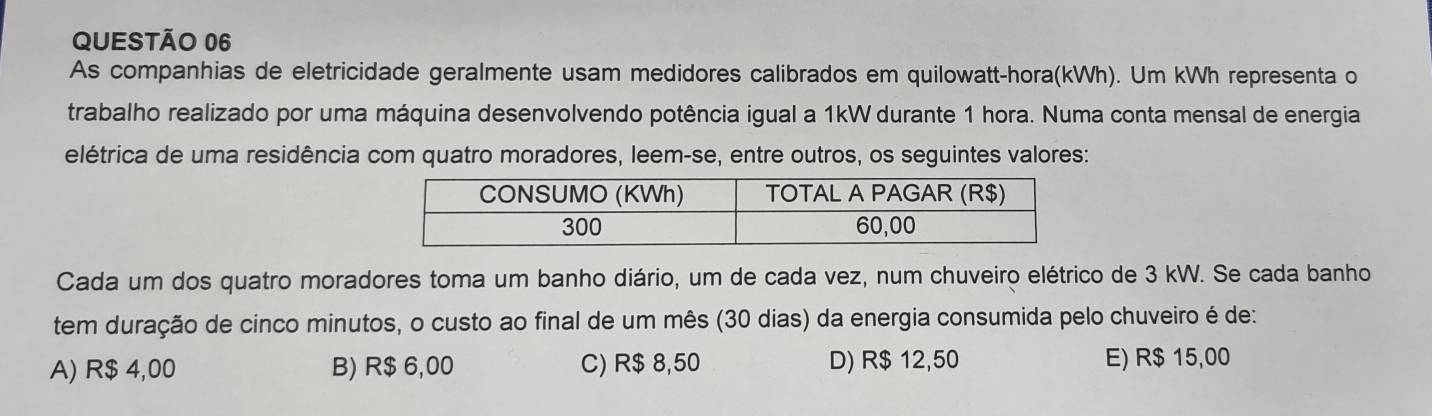 As companhias de eletricidade geralmente usam medidores calibrados em quilowatt-hora(kWh). Um kWh representa o
trabalho realizado por uma máquina desenvolvendo potência igual a 1kW durante 1 hora. Numa conta mensal de energia
elétrica de uma residência com quatro moradores, leem-se, entre outros, os seguintes valores:
Cada um dos quatro moradores toma um banho diário, um de cada vez, num chuveiro elétrico de 3 kW. Se cada banho
tem duração de cinco minutos, o custo ao final de um mês (30 dias) da energia consumida pelo chuveiro é de
A) R$ 4,00 B) R$ 6,00 C) R$ 8,50 D) R$ 12,50 E) R$ 15,00