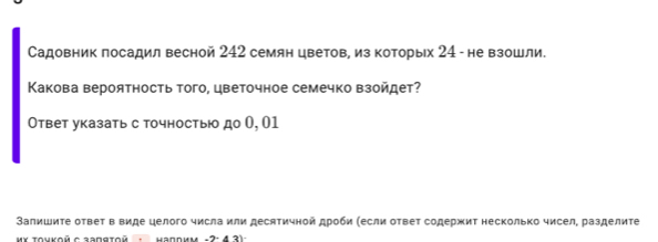 Садовник посадил весной 242 семян цветов, из которых 24 - не взошли. 
Какова вероятность того, цветочное семечко взойдет? 
Ответ указать с точностью до θ, 01 
Залишиτе ответ в виде целого числа или десятичной дроби (если ответ содержит несколько чисел, разделите 
κχ Τονκοй с задяτοй надрим -2: 4 3).