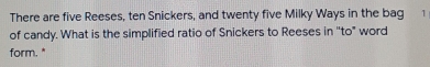 There are five Reeses, ten Snickers, and twenty five Milky Ways in the bag 1
of candy. What is the simplified ratio of Snickers to Reeses in "to" word
form. "