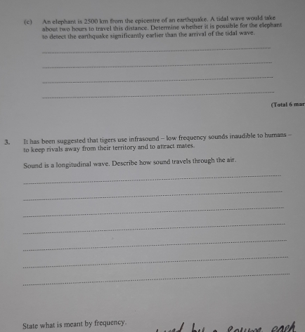 An elephant is 2500 km from the epicentre of an earthquake. A tidal wave would take 
about two hours to travel this distance. Determine whether it is possible for the elephant 
to detect the earthquake significantly earlier than the arrival of the tidal wave. 
_ 
_ 
_ 
_ 
(Total 6 mar 
3. It has been suggested that tigers use infrasound - low frequency sounds inaudible to humans - 
to keep rivals away from their territory and to attract mates. 
Sound is a longitudinal wave. Describe how sound travels through the air. 
_ 
_ 
_ 
_ 
_ 
_ 
_ 
State what is meant by frequency.