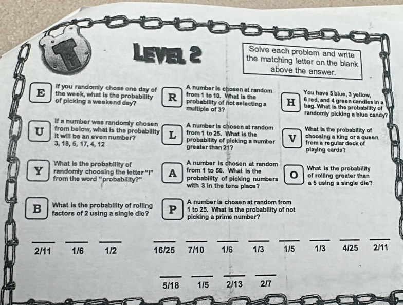 Solve each problem and write 
LEVEL 2 the matching letter on the blank 
above the answer. 
If you randomly chose one day of A number is chosen at random You have 5 blue, 3 yellow, 
from 1 to 10. What is the 6 red, and 4 green candies in a 
E the week, what is the probability R probability of not selecting a H bag. What is the probability of 
of picking a weekend day? multiple of 3? randomly picking a blue candy? 
If a number was randomly chosen A number is chosen at random What is the probability of 
from below, what is the probability 
U it will be an even number? L from 1 to 25. What is the v choosing a king or a queen 
probability of picking a number from a regular deck of
3, 18, 5, 17, 4, 12 greater than 21? playing cards? 
What is the probability of A number is chosen at random What is the probability 
Y randomly choosing the letter “i” A from 1 to 50. What is the 0 of rolling greater than 
from the word “probability?” probability of picking numbers a 5 using a single die? 
with 3 in the tens place? 
What is the probability of rolling A number is chosen at random from
1 to 25. What is the probability of not 
B factors of 2 using a single die? P picking a prime number? 
_ 
__ 
_ 
_ 
_ 
__ 
_ 
__
2/11 1/6 1/2 16/25 7/10 1/6 1/3 1/5 1/3 4/25 2/11
_ 
__ 
_
5/18 1/5 2/13 217