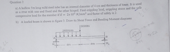 A hollow 5m long mild steel tube has an internal diameter of 4 cm and thickness of 6mm. It is used
as a strut with one end fixed and the other hinged. Find crippling load, crippling stress and the safe
compressive load for the member if E=2xl0^5N/mm^2 and factor of safety is 2.
b) A loaded beam is shown in figure 3. Draw its Shear Force and Bending Moment diagrams