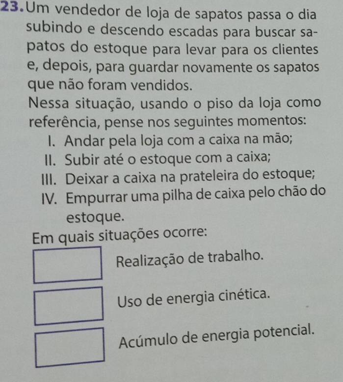 Um vendedor de loja de sapatos passa o dia
subindo e descendo escadas para buscar sa-
patos do estoque para levar para os clientes
e, depois, para guardar novamente os sapatos
que não foram vendidos.
Nessa situação, usando o piso da loja como
referência, pense nos seguintes momentos:
I. Andar pela loja com a caixa na mão;
II. Subir até o estoque com a caixa;
III. Deixar a caixa na prateleira do estoque;
IV. Empurrar uma pilha de caixa pelo chão do
estoque.
Em quais situações ocorre:
Realização de trabalho.
Uso de energia cinética.
Acúmulo de energia potencial.