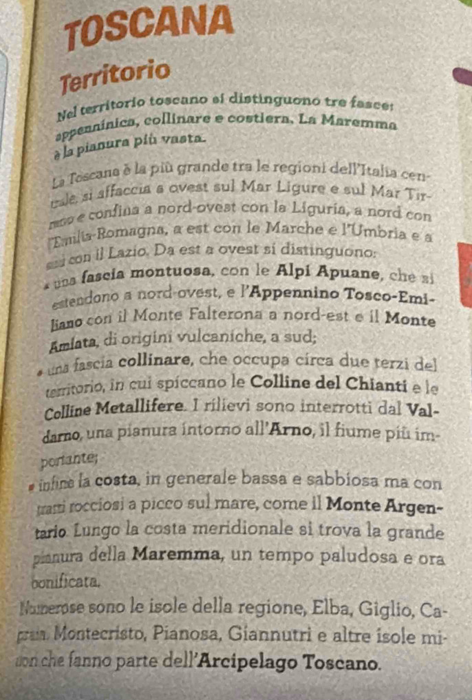 TOSCANA 
Territorio 
Nel territorio toscano si distinguono tre fasce: 
appenninica, collinare e costiera. La Maremma 
è la pianura piu vasta. 
La Toscana à la più grande tra le regioni dellItalia cen- 
uale, si affaccia a ovest sul Mar Ligure e sul Mar Tir- 
mm e confina a nord-ovest con la Liguria, a nord con 
lEmilia-Romagna, a est con le Marche e l'Umbria e a 
ssi con il Lazio. Da est a ovest sí distinguono: 
* una fascia montuosa, con le Alpi Apuane, c 
estendono a nord-ovest, e l’Appennino Tosco-Emi- 
liano con il Monte Falterona a nord-est e il Monte 
Amiata, di origini vulcaniche, a sud; 
una fascía collinare, che occupa circa due terzi del 
territorio, in cui spíccano le Colline del Chianti e le 
Colline Metallifere. I rilievi sono interrotti dal Val- 
darno, una pianura intorno all'Arno, il fiume piū im 
porante; 
infine la costa, in generale bassa e sabbiosa ma con 
trarti rocciosi a picco sul mare, come il Monte Argen- 
tario Lungo la costa meridionale si trova la grande 
pianura della Maremma, un tempo paludosa e ora 
bonificata. 
Nuerose sono le isole della regione, Elba, Giglio, Ca- 
pran Montecristo, Pianosa, Giannutri e altre isole mi- 
son che fanno parte dell’Arcipelago Toscano.