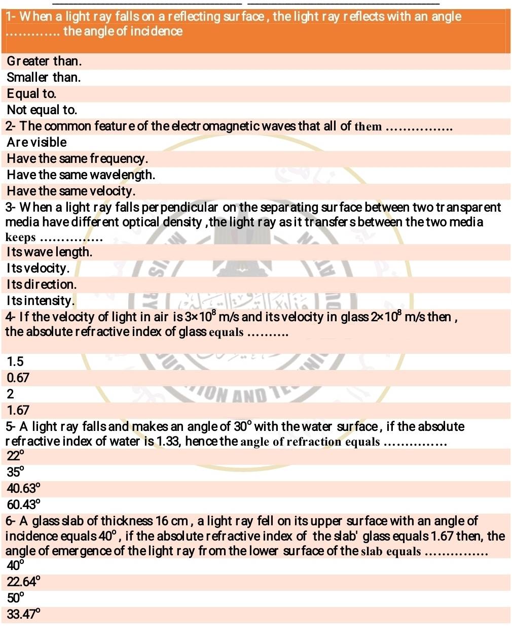 1- When a light ray falls on a reflecting surface , the light ray reflects with an angle
_the angle of incidence
Greater than.
Smaller than.
Equal to.
Not equal to.
2- The common feature of the electromagnetic waves that all of them_
Are visible
Have the same frequency.
Have the same wavelength.
Have the same velocity.
3- When a light ray falls perpendicular on the separating surface between two transparent
media have different optical density , the light ray as it transfers between the two media
keeps_
I ts wave length.
Its velocity.
Its direction.
Its intensity.
4- If the velocity of light in air is 3* 10^8 s and its velocity in glass 2* 10^8m/s s then ,
the absolute refractive index of glass equals
1.5
0.67
2 ION
1.67
5- A light ray falls and makes an angle of 30° with the water surface, if the absolute 
refractive index of water is 1.33, hence the angle of refraction equals_
22°
35°
40.63°
60.43°
6- A glass slab of thickness 16 cm , a light ray fell on its upper surface with an angle of
incidence equals 40° , if the absolute refractive index of the slab' glass equals 1.67 then, the
angle of emergence of the light ray from the lower surface of the slab equals_
40°
22.64°
50°
33.47°