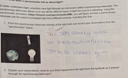 does a spectrometer tell us about light? 
To better understand light, scientists view light through an instrument called a spectroscopy telescope. The 
spectroscopy telescope allows us to see all the different types of light the source is releasing. Using the 
pectrometer simulation (https://tinyur1.com/spectrometerSIM), you will figure out how a spectroscopy 
elescope can be used to investigate light from different sources, including the Sun. 
1. Point the spectroscopy telescope directly at the light bulb and record your observations from the 
"spectrometer" below. 
2. Explain your observations: what do you think happened to the light from the lightbulb as it passed 
through the spectroscopy telescope?