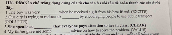 III/ . Điền vào chỗ trống dạng đúng của từ cho sẵn ở cuối câu để hoàn thành các câu dưới 
đây. 
1.The boy was very _when he received a gift from his best friend. (EXCITE) 
2.Our city is trying to reduce air _by encouraging people to use public transport. 
(POLLUTE) 
3.She speaks so _that everyone pays attention to her in class. (CLEAR) 
4.My father gave me some _advice on how to solve the problem. (VALUE) * cho mỗi chỗ trống trong