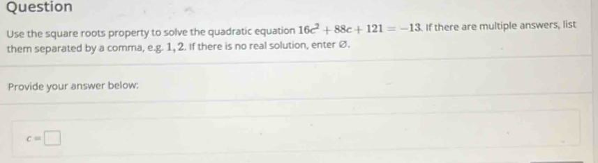 Question 
Use the square roots property to solve the quadratic equation 16c^2+88c+121=-13 If there are multiple answers, list 
them separated by a comma, e.g. 1, 2. If there is no real solution, enter ø. 
Provide your answer below:
c=□