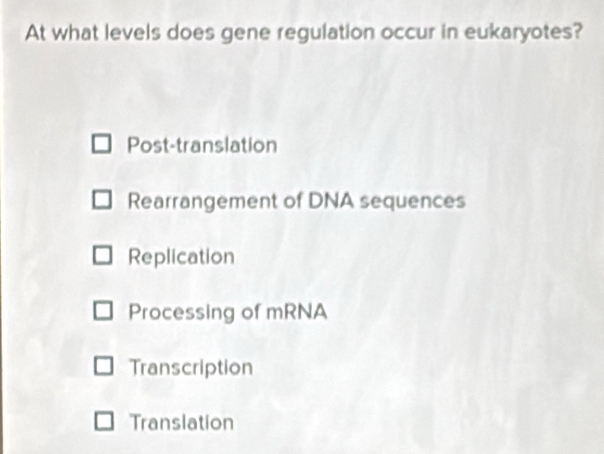 At what levels does gene regulation occur in eukaryotes?
Post-translation
Rearrangement of DNA sequences
Replication
Processing of mRNA
Transcription
Translation