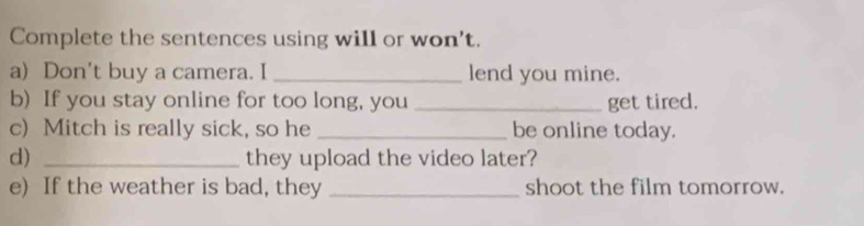 Complete the sentences using will or won't. 
a) Don't buy a camera. I _lend you mine. 
b) If you stay online for too long, you _get tired. 
c) Mitch is really sick, so he _be online today. 
d) _they upload the video later? 
e) If the weather is bad, they _shoot the film tomorrow.