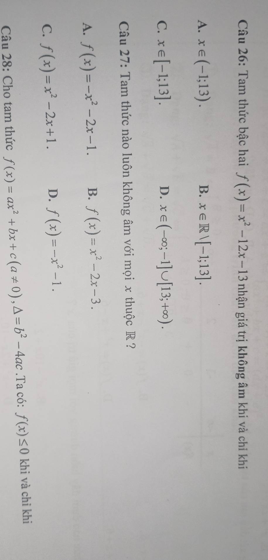 Tam thức bậc hai f(x)=x^2-12x-13 nhận giá trị không âm khi và chỉ khi
A. x∈ (-1;13). B. x∈ Rvee [-1;13].
D.
C. x∈ [-1;13]. x∈ (-∈fty ;-1]∪ [13;+∈fty ). 
Câu 27: Tam thức nào luôn không âm với mọi x thuộc R ?
A. f(x)=-x^2-2x-1. B. f(x)=x^2-2x-3.
C. f(x)=x^2-2x+1.
D. f(x)=-x^2-1. 
Câu 28: Cho tam thức f(x)=ax^2+bx+c(a!= 0), △ =b^2-4ac.Ta có: f(x)≤ 0 khi và chỉ khi