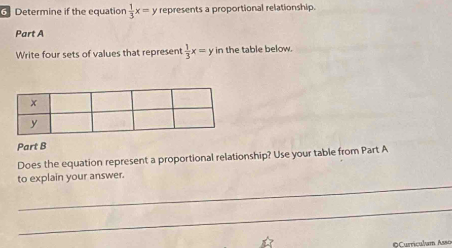 6] Determine if the equation  1/3 x=y represents a proportional relationship.
Part A
Write four sets of values that represent  1/3 x=y in the table below.
Part B
Does the equation represent a proportional relationship? Use your table from Part A
_
to explain your answer.
_
©Curriculum Asso