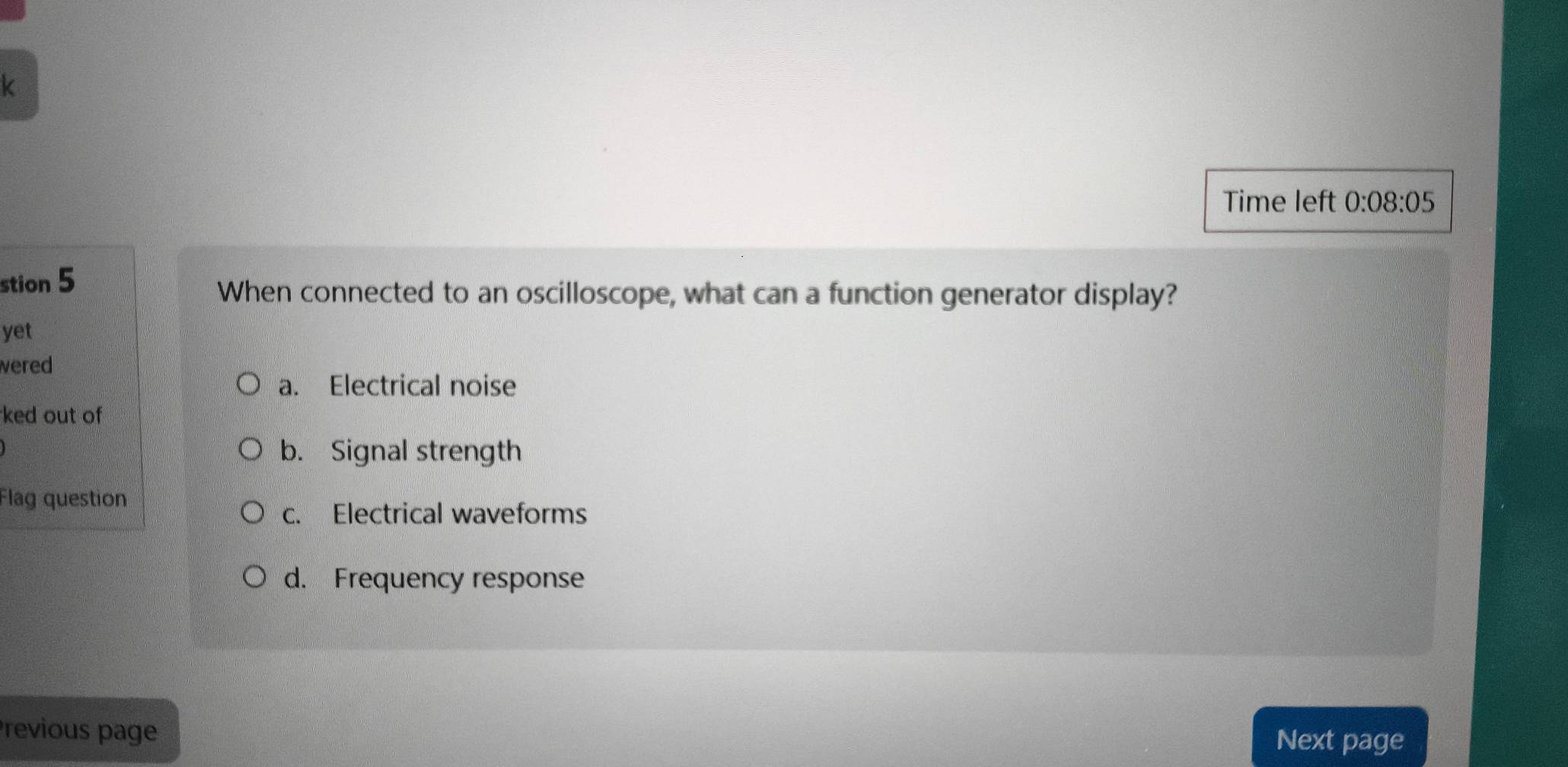 Time left 0:08:05 
stion 5
When connected to an oscilloscope, what can a function generator display?
yet
wered
a. Electrical noise
ked out of
b. Signal strength
Flag question
c. Electrical waveforms
d. Frequency response
Previous page
Next page