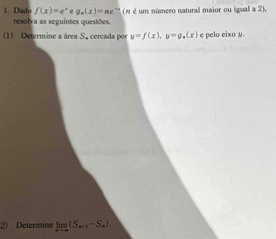 Dado f(x)=e^x e g_n(x)=ne^(-x) (n é um número natural maior ou igual a 2), 
resolva as seguintes questões. 
(1) Determine a área S_n cercada por y=f(x), y=g_n(x) e pelo eixo y. 
2) Determine limlimits _nto ∈fty (S_n+1-S_n).